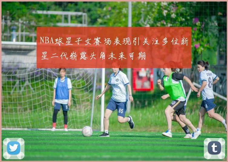 NBA球星子女赛场表现引关注多位新星二代崭露头角未来可期