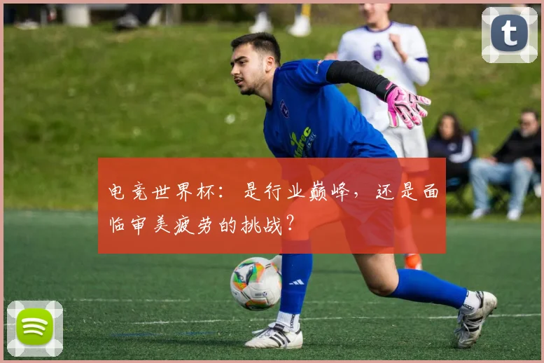 电竞世界杯：是行业巅峰，还是面临审美疲劳的挑战？