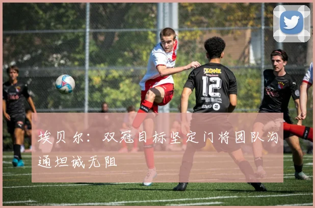 埃贝尔：双冠目标坚定门将团队沟通坦诚无阻