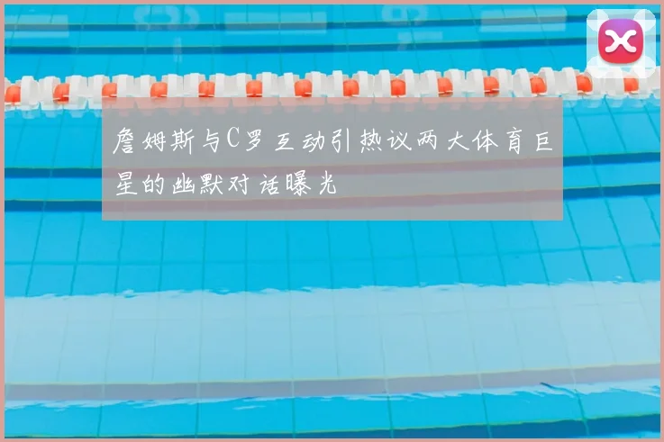 詹姆斯与C罗互动引热议两大体育巨星的幽默对话曝光