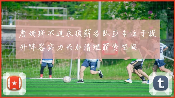 詹姆斯不追求顶薪各队应专注于提升阵容实力而非清理薪资空间