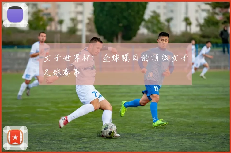 女子世界杯:全球瞩目的顶级女子足球赛事