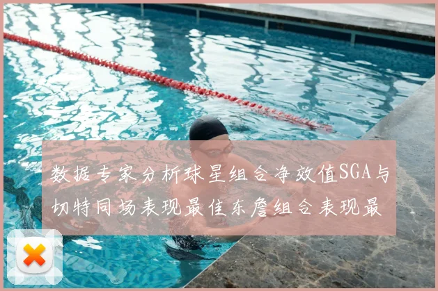 数据专家分析球星组合净效值SGA与切特同场表现最佳东詹组合表现最差