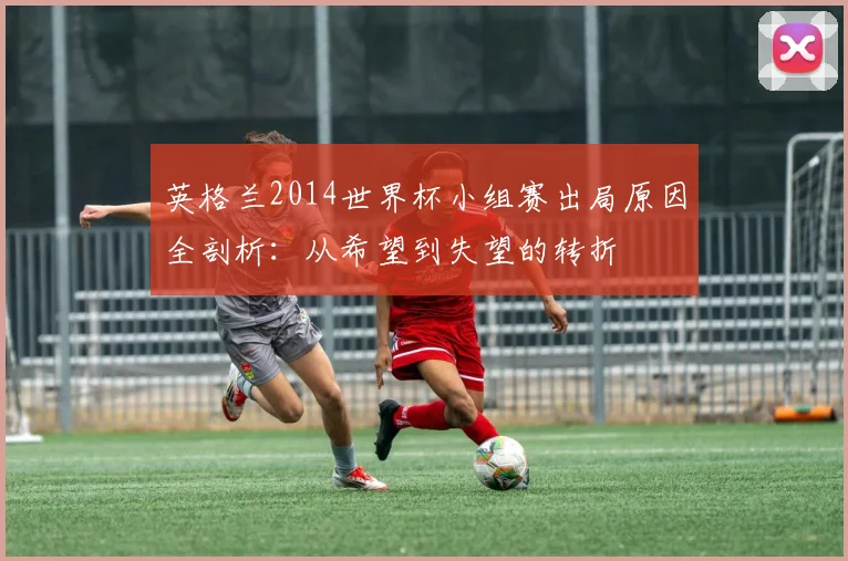 英格兰2014世界杯小组赛出局原因全剖析：从希望到失望的转折
