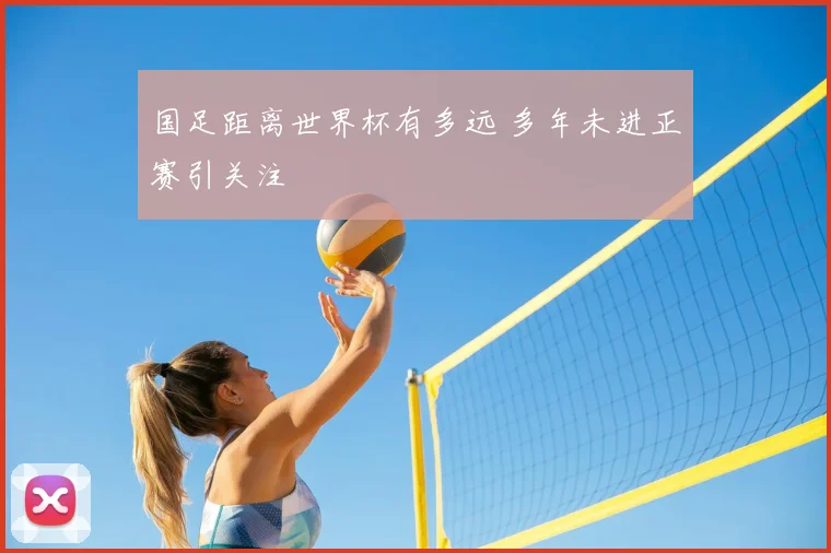 国足距离世界杯有多远 多年未进正赛引关注