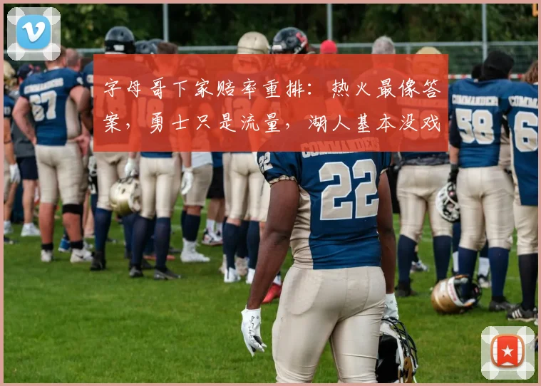 字母哥下家赔率重排:热火最像答案,勇士只是流量,湖人基本没戏_1_NBA_魔术