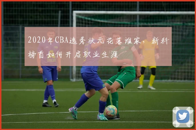 2020年CBA选秀状元花落谁家，新科榜首如何开启职业生涯