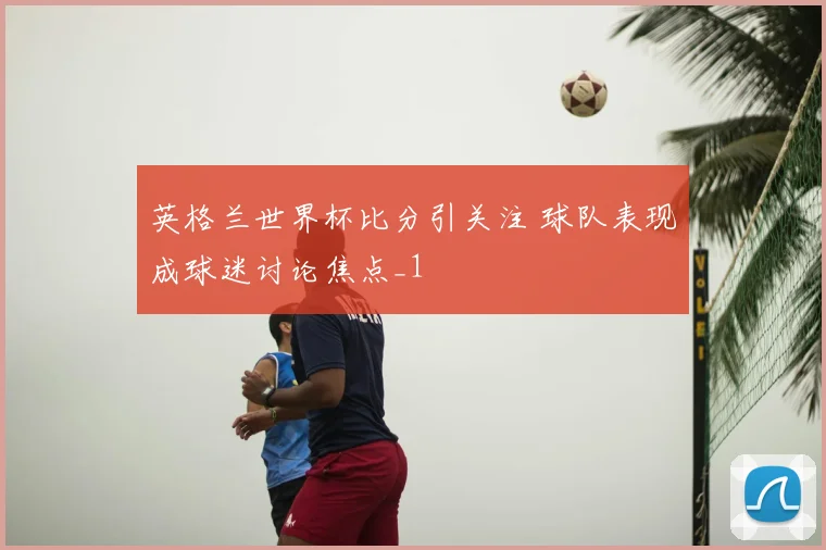 英格兰世界杯比分引关注 球队表现成球迷讨论焦点_1