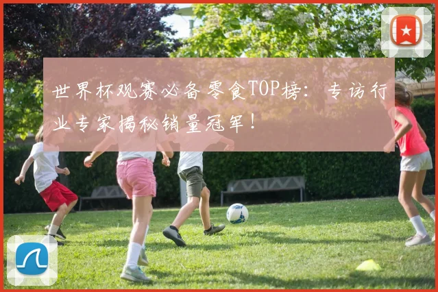 世界杯观赛必备零食TOP榜：专访行业专家揭秘销量冠军！