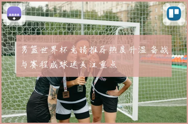 男篮世界杯竞猜推荐热度升温 备战与赛程成球迷关注重点