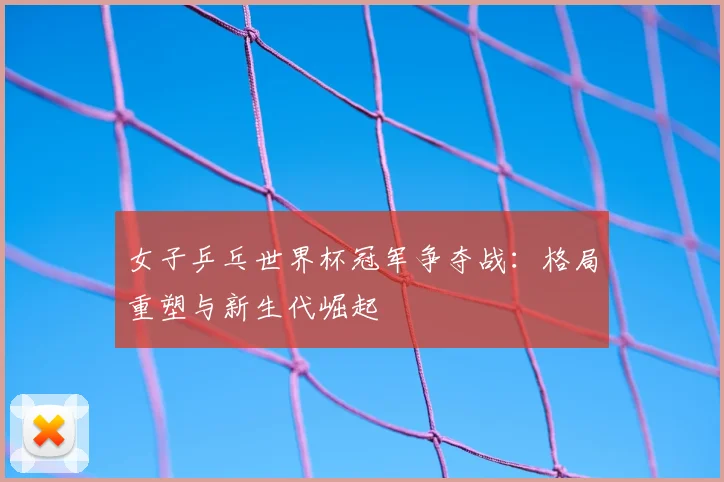 女子乒乓世界杯冠军争夺战:格局重塑与新生代崛起