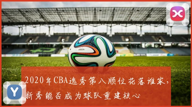 2020年CBA选秀第八顺位花落谁家，新秀能否成为球队重建核心