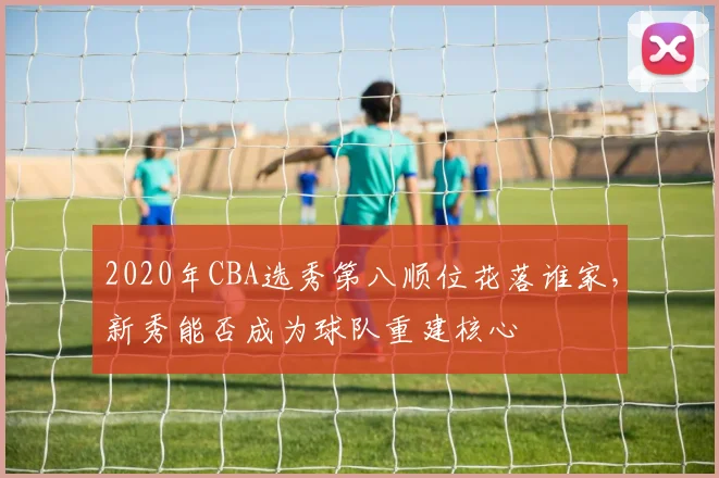 2020年CBA选秀第八顺位花落谁家，新秀能否成为球队重建核心