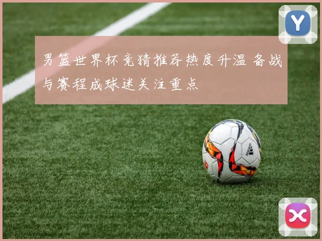 男篮世界杯竞猜推荐热度升温 备战与赛程成球迷关注重点