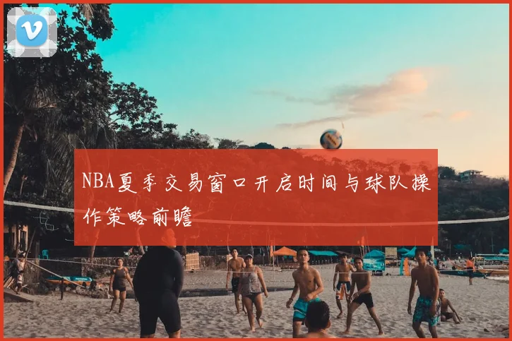 NBA夏季交易窗口开启时间与球队操作策略前瞻