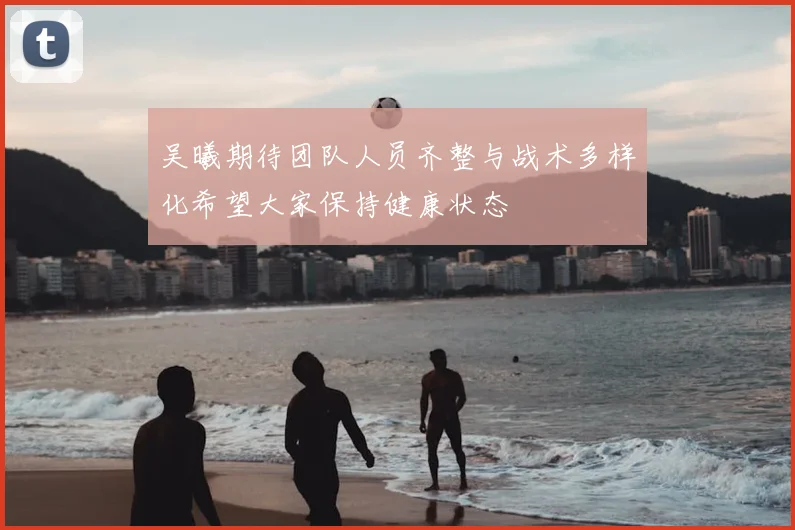 吴曦期待团队人员齐整与战术多样化希望大家保持健康状态