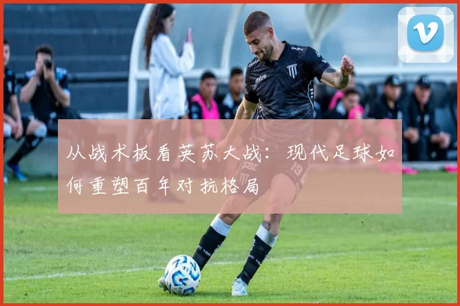 从战术板看英苏大战:现代足球如何重塑百年对抗格局