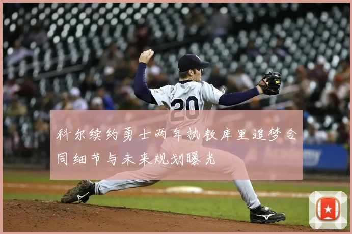 科尔续约勇士两年执教库里追梦合同细节与未来规划曝光
