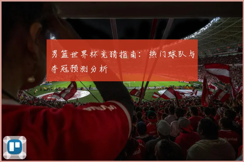 男篮世界杯竞猜指南:热门球队与夺冠预测分析