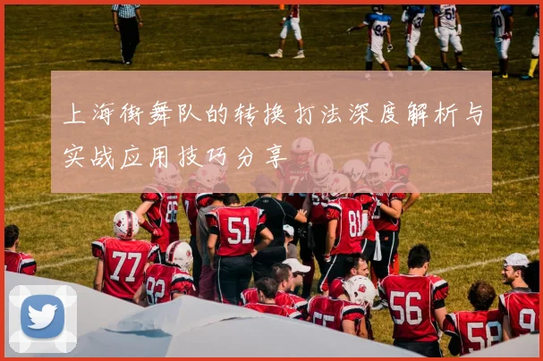 上海街舞队的转换打法深度解析与实战应用技巧分享