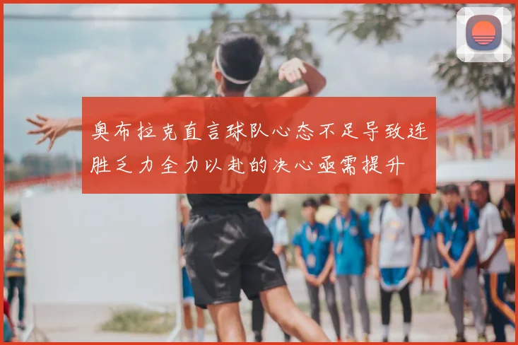 奥布拉克直言球队心态不足导致连胜乏力全力以赴的决心亟需提升