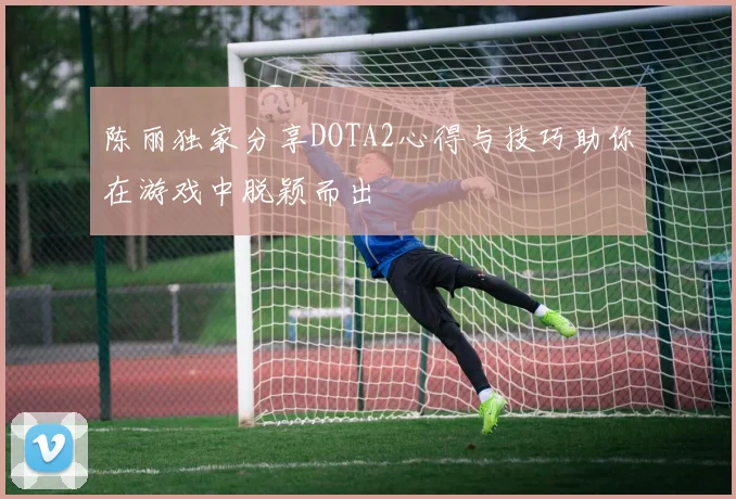 陈丽独家分享DOTA2心得与技巧助你在游戏中脱颖而出