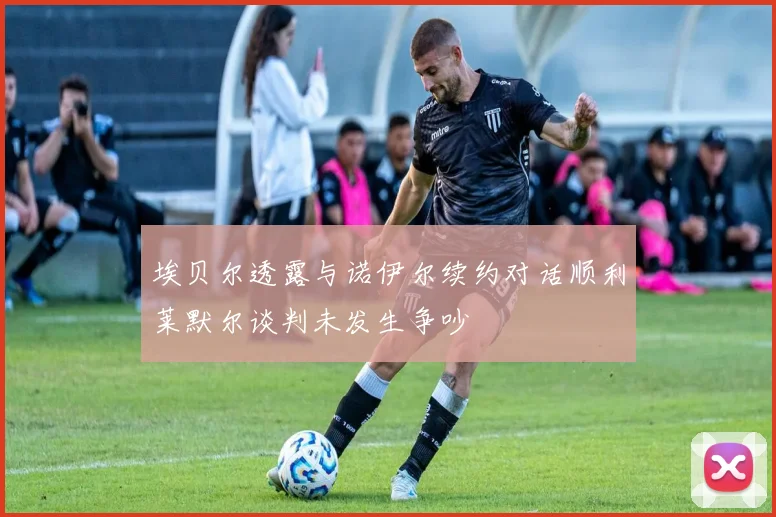 埃贝尔透露与诺伊尔续约对话顺利莱默尔谈判未发生争吵