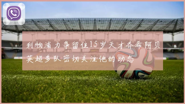 利物浦力争留住15岁天才乔希阿贝英超多队密切关注他的动态