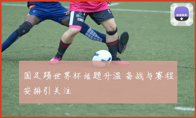 国足踢世界杯话题升温 备战与赛程安排引关注