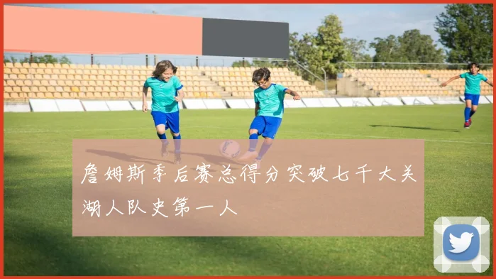 詹姆斯季后赛总得分突破七千大关湖人队史第一人