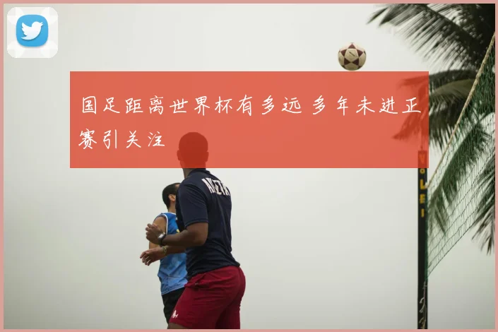 国足距离世界杯有多远 多年未进正赛引关注