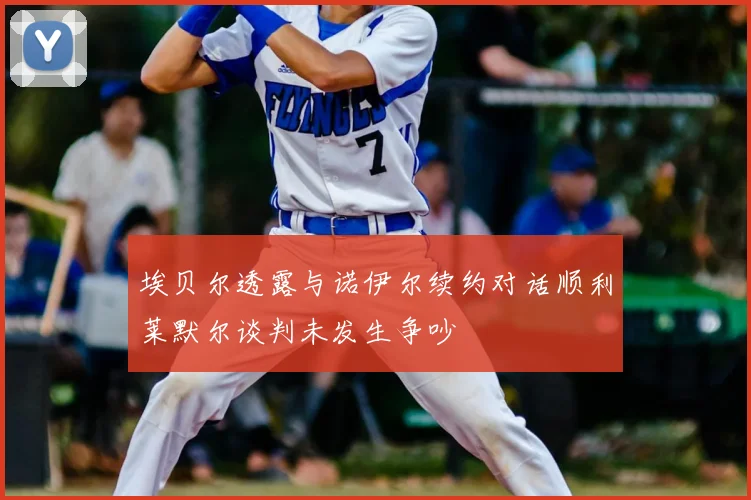 埃贝尔透露与诺伊尔续约对话顺利莱默尔谈判未发生争吵