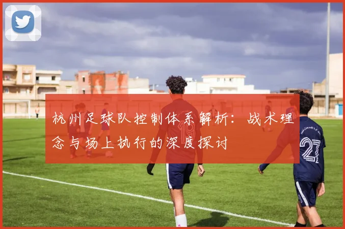 杭州足球队控制体系解析:战术理念与场上执行的深度探讨