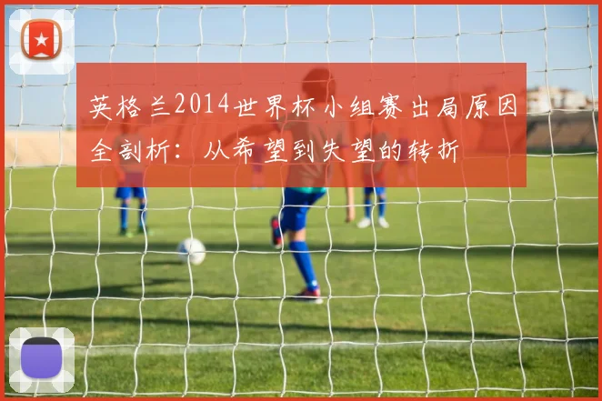 英格兰2014世界杯小组赛出局原因全剖析:从希望到失望的转折