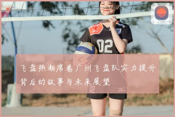 飞盘热潮席卷广州飞盘队实力提升背后的故事与未来展望