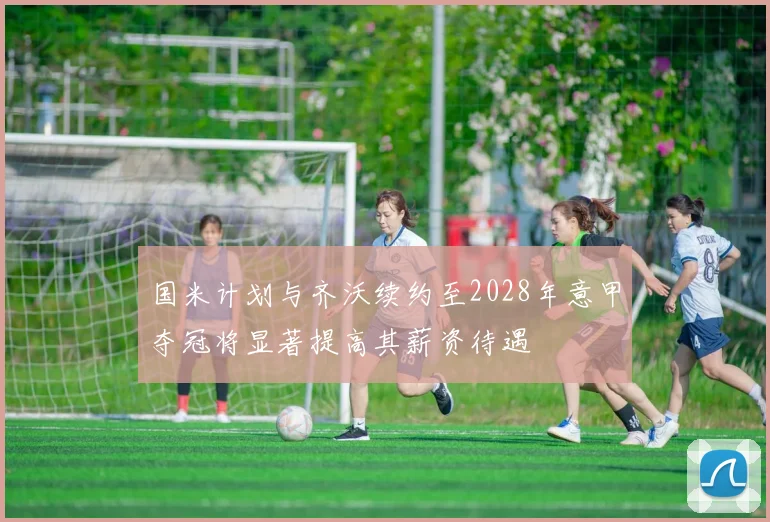 国米计划与齐沃续约至2028年意甲夺冠将显著提高其薪资待遇
